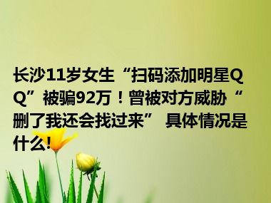 长沙11岁女生“扫码添加明星QQ”被骗92万！曾被对方威胁“删了我还会找过来” 具体情况是什么!