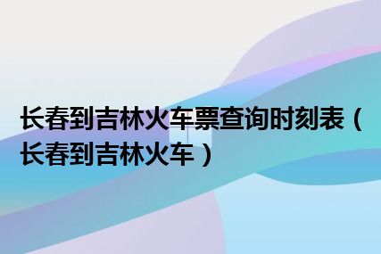 长春到吉林火车票查询时刻表（长春到吉林火车）