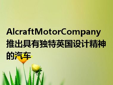 AlcraftMotorCompany推出具有独特英国设计精神的汽车