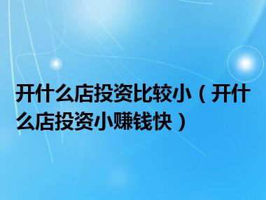 开什么店投资比较小（开什么店投资小赚钱快）