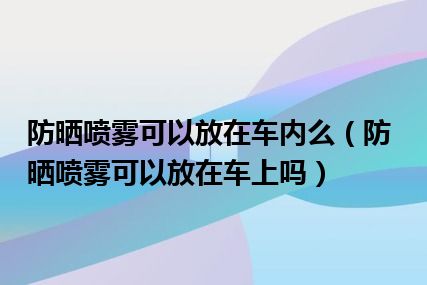 防晒喷雾可以放在车内么（防晒喷雾可以放在车上吗）