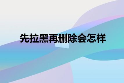 先拉黑再删除会怎样