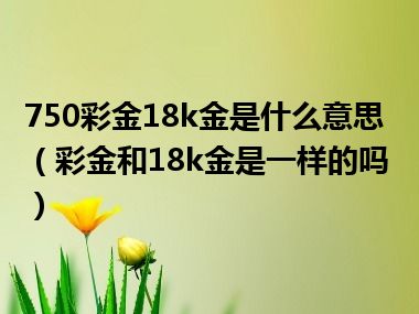 750彩金18k金是什么意思（彩金和18k金是一样的吗）