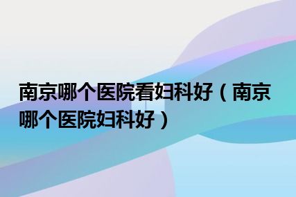 南京哪个医院看妇科好（南京哪个医院妇科好）