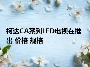 柯达CA系列LED电视在推出 价格 规格