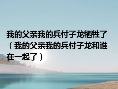 我的父亲我的兵付子龙牺牲了（我的父亲我的兵付子龙和谁在一起了）