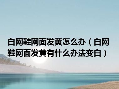 白网鞋网面发黄怎么办（白网鞋网面发黄有什么办法变白）