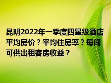 昆明2022年一季度四星级酒店平均房价？平均住房率？每间可供出租客房收益？