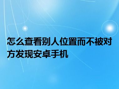 怎么查看别人位置而不被对方发现安卓手机