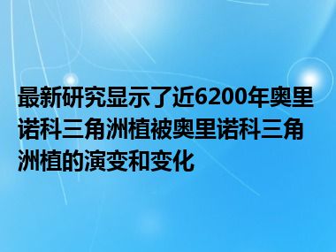 最新研究显示了近6200年奥里诺科三角洲植被奥里诺科三角洲植的演变和变化