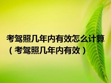 考驾照几年内有效怎么计算（考驾照几年内有效）