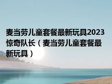 麦当劳儿童套餐最新玩具2023惊奇队长（麦当劳儿童套餐最新玩具）