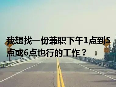 我想找一份兼职下午1点到5点或6点也行的工作？