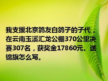 我支援北京鸽友白鸽子的子代，在云南玉溪汇龙公棚370公里决赛307名，获奖金17860元。送锦旗怎么写。