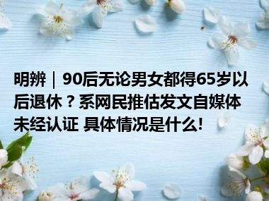 明辨｜90后无论男女都得65岁以后退休？系网民推估发文自媒体未经认证 具体情况是什么!