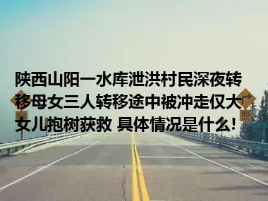 陕西山阳一水库泄洪村民深夜转移母女三人转移途中被冲走仅大女儿抱树获救 具体情况是什么!