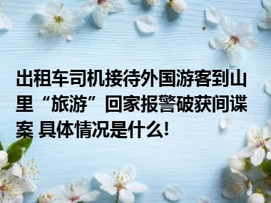 出租车司机接待外国游客到山里“旅游”回家报警破获间谍案 具体情况是什么!