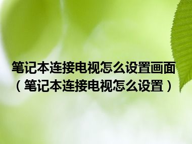 笔记本连接电视怎么设置画面（笔记本连接电视怎么设置）