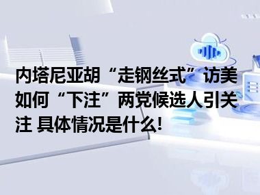 内塔尼亚胡“走钢丝式”访美如何“下注”两党候选人引关注 具体情况是什么!