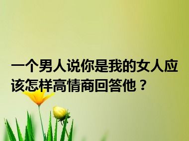 一个男人说你是我的女人应该怎样高情商回答他？