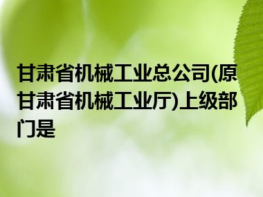 甘肃省机械工业总公司(原甘肃省机械工业厅)上级部门是