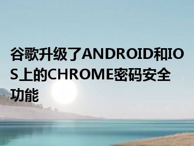 谷歌升级了ANDROID和IOS上的CHROME密码安全功能