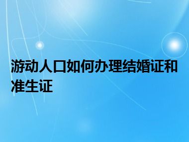 游动人口如何办理结婚证和准生证