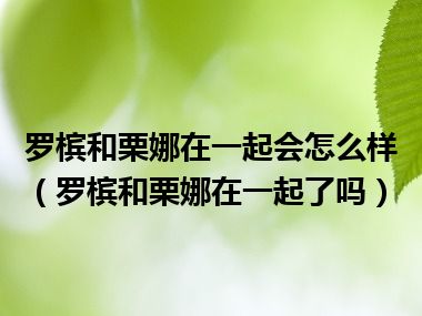 罗槟和栗娜在一起会怎么样（罗槟和栗娜在一起了吗）