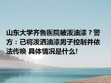 山东大学齐鲁医院被泼油漆？警方：已将泼洒油漆男子控制并依法传唤 具体情况是什么!