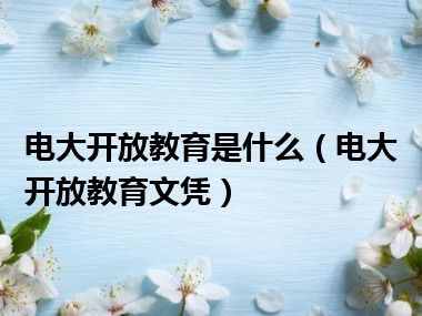 电大开放教育是什么（电大开放教育文凭）