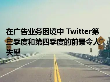 在广告业务困境中 Twitter第三季度和第四季度的前景令人失望