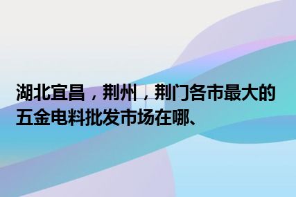 湖北宜昌，荆州，荆门各市最大的五金电料批发市场在哪、