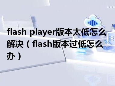 flash player版本太低怎么解决（flash版本过低怎么办）