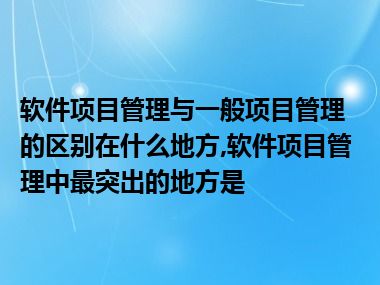 软件项目管理与一般项目管理的区别在什么地方,软件项目管理中最突出的地方是