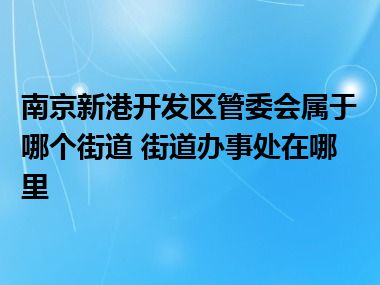 南京新港开发区管委会属于哪个街道 街道办事处在哪里