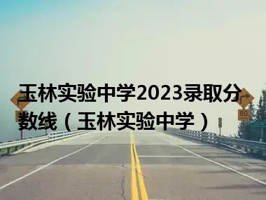 玉林实验中学2023录取分数线（玉林实验中学）