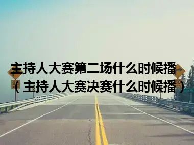 主持人大赛第二场什么时候播（主持人大赛决赛什么时候播）