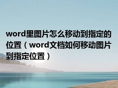 word里图片怎么移动到指定的位置（word文档如何移动图片到指定位置）