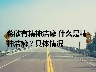 蒋欣有精神洁癖 什么是精神洁癖？具体情况