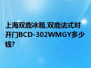上海双鹿冰箱,双鹿法式对开门BCD-302WMGY多少钱?