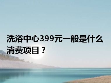 洗浴中心399元一般是什么消费项目？