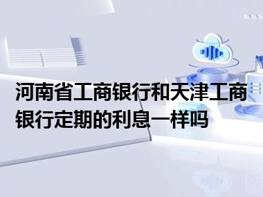 河南省工商银行和天津工商银行定期的利息一样吗