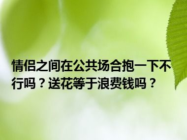 情侣之间在公共场合抱一下不行吗？送花等于浪费钱吗？