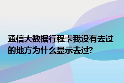 通信大数据行程卡我没有去过的地方为什么显示去过?