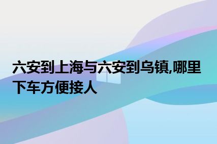 六安到上海与六安到乌镇,哪里下车方便接人