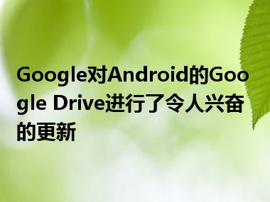 Google对Android的Google Drive进行了令人兴奋的更新