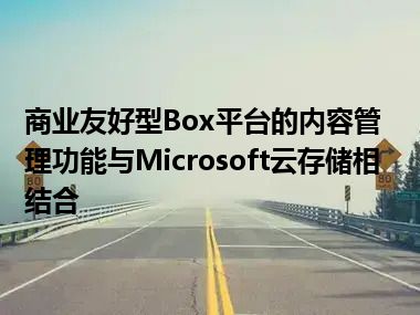 商业友好型Box平台的内容管理功能与Microsoft云存储相结合