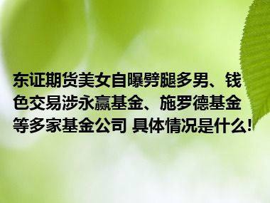 东证期货美女自曝劈腿多男、钱色交易涉永赢基金、施罗德基金等多家基金公司 具体情况是什么!