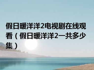 假日暖洋洋2电视剧在线观看（假日暖洋洋2一共多少集）