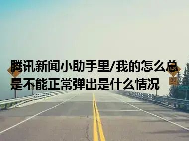 腾讯新闻小助手里/我的怎么总是不能正常弹出是什么情况